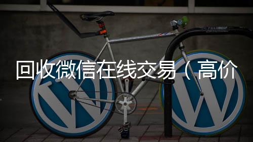 回收微信在线vx回收秒结交易（高价回收微信平台）